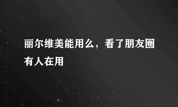 丽尔维美能用么，看了朋友圈有人在用