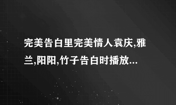 完美告白里完美情人袁庆,雅兰,阳阳,竹子告白时播放的歌曲叫什么歌名