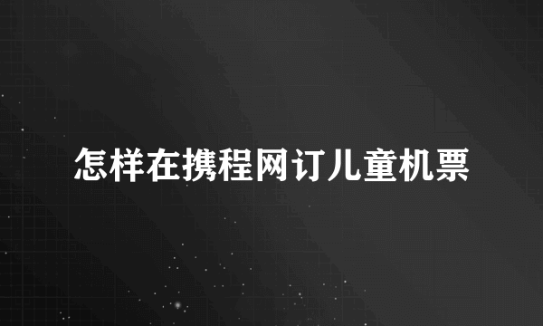 怎样在携程网订儿童机票