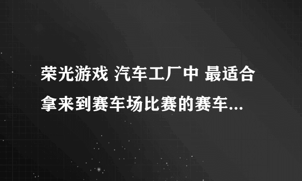 荣光游戏 汽车工厂中 最适合拿来到赛车场比赛的赛车是什么车啊 老玩家给点建议