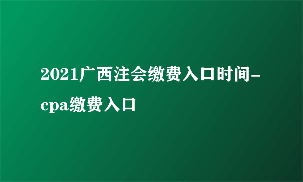 2021广西注会缴费入口时间-cpa缴费入口