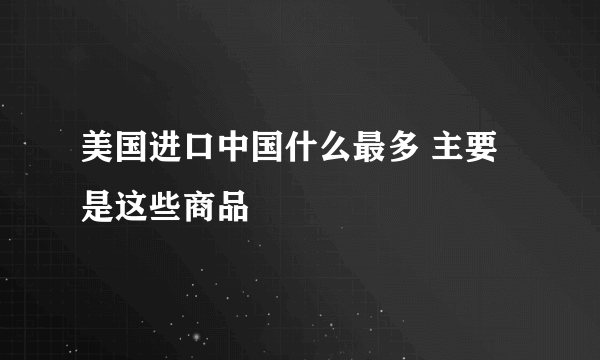 美国进口中国什么最多 主要是这些商品