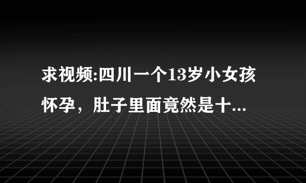 求视频:四川一个13岁小女孩怀孕，肚子里面竟然是十多条蛇！视频