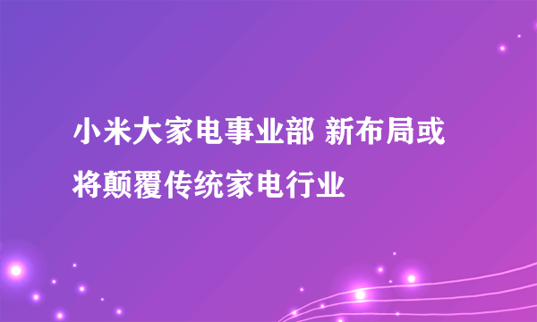 小米大家电事业部 新布局或将颠覆传统家电行业