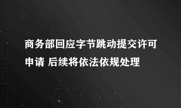 商务部回应字节跳动提交许可申请 后续将依法依规处理