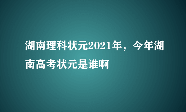 湖南理科状元2021年，今年湖南高考状元是谁啊