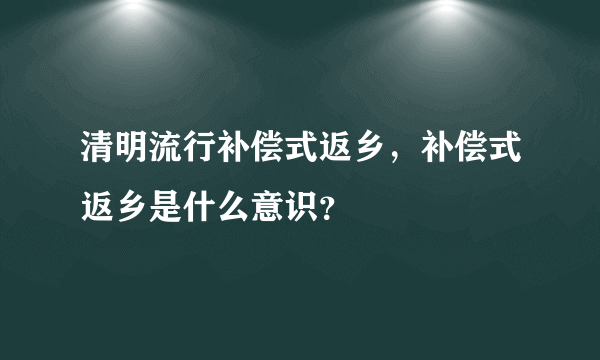 清明流行补偿式返乡，补偿式返乡是什么意识？