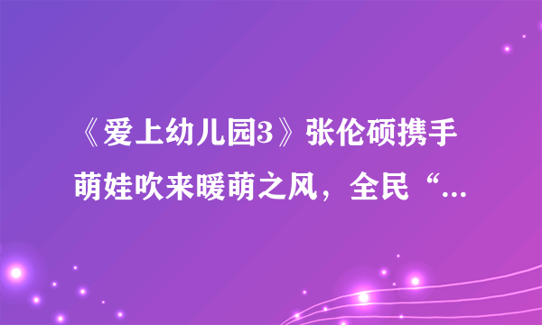 《爱上幼儿园3》张伦硕携手萌娃吹来暖萌之风，全民“启萌”时代即将开启！