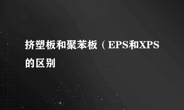 挤塑板和聚苯板（EPS和XPS的区别