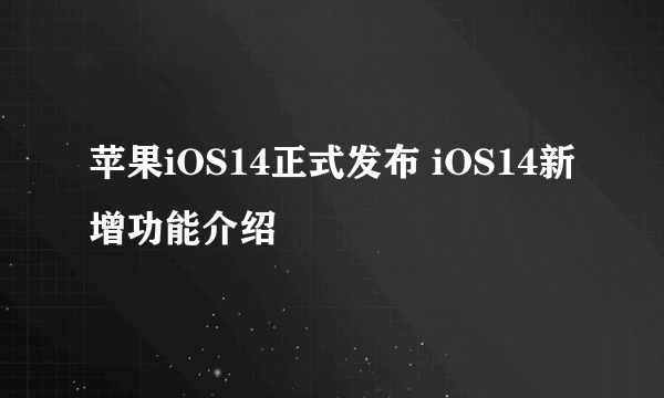 苹果iOS14正式发布 iOS14新增功能介绍