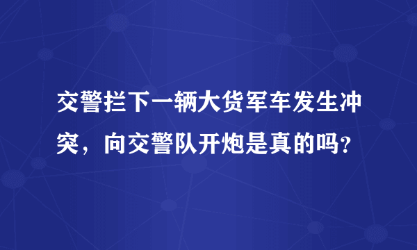 交警拦下一辆大货军车发生冲突，向交警队开炮是真的吗？