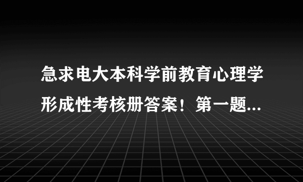 急求电大本科学前教育心理学形成性考核册答案！第一题 概念题 1，学前儿童心理学 2，婴儿传技 3 纵向研究