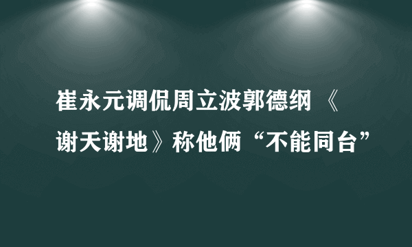 崔永元调侃周立波郭德纲 《谢天谢地》称他俩“不能同台”