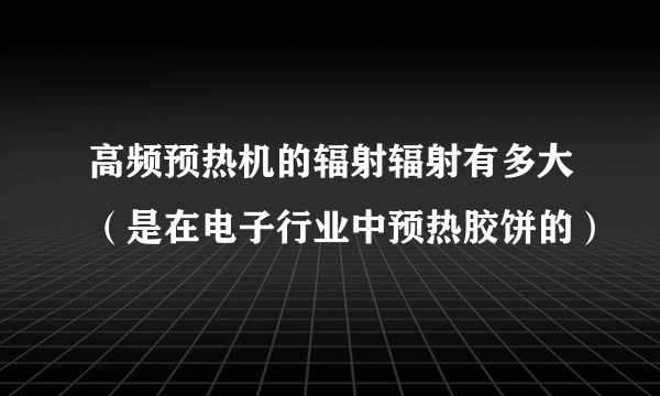 高频预热机的辐射辐射有多大（是在电子行业中预热胶饼的）