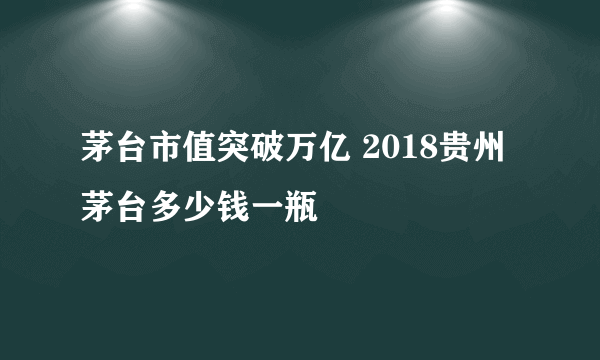 茅台市值突破万亿 2018贵州茅台多少钱一瓶