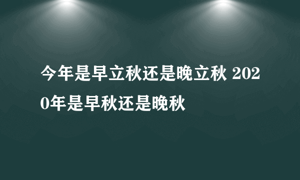 今年是早立秋还是晚立秋 2020年是早秋还是晚秋