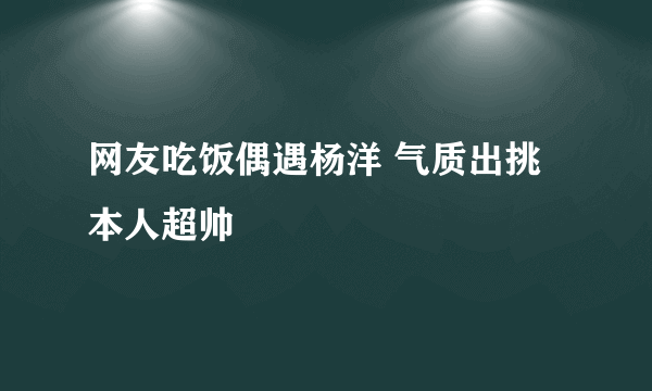 网友吃饭偶遇杨洋 气质出挑本人超帅