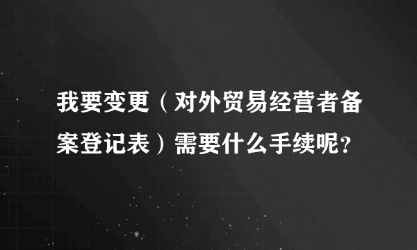 我要变更（对外贸易经营者备案登记表）需要什么手续呢？