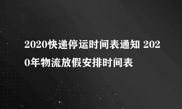 2020快递停运时间表通知 2020年物流放假安排时间表