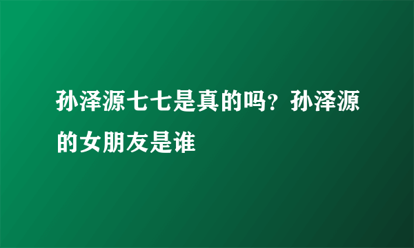 孙泽源七七是真的吗？孙泽源的女朋友是谁