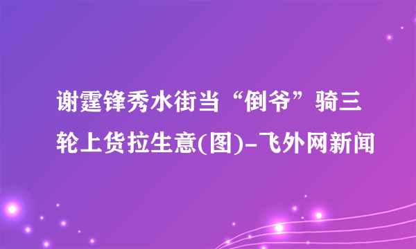 谢霆锋秀水街当“倒爷”骑三轮上货拉生意(图)-飞外网新闻