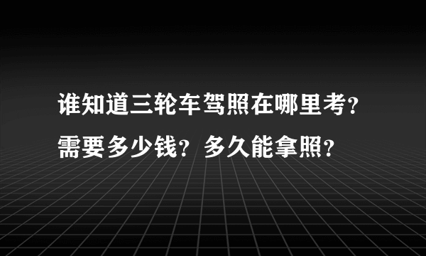 谁知道三轮车驾照在哪里考？需要多少钱？多久能拿照？