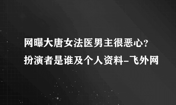 网曝大唐女法医男主很恶心？扮演者是谁及个人资料-飞外网