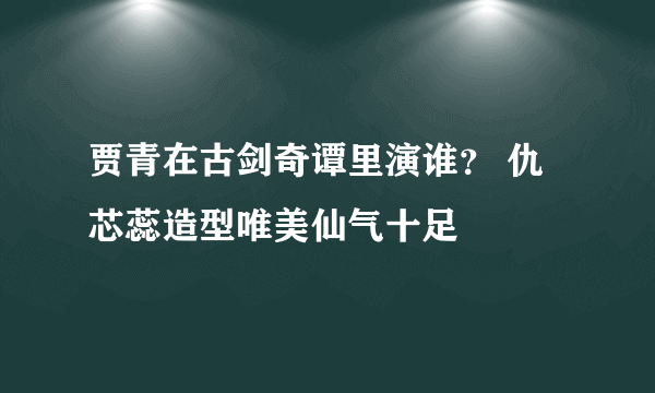 贾青在古剑奇谭里演谁？ 仇芯蕊造型唯美仙气十足