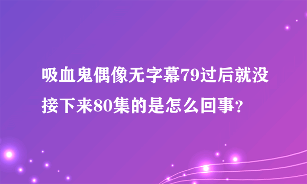 吸血鬼偶像无字幕79过后就没接下来80集的是怎么回事？