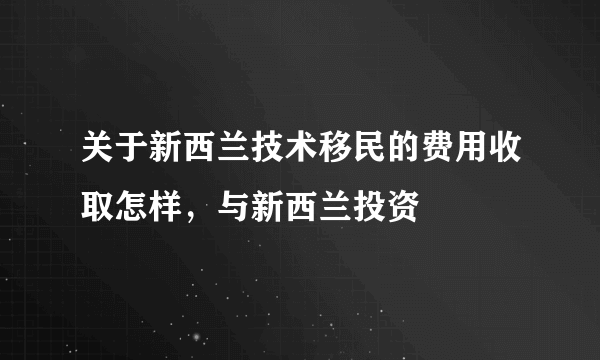 关于新西兰技术移民的费用收取怎样，与新西兰投资