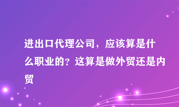 进出口代理公司，应该算是什么职业的？这算是做外贸还是内贸