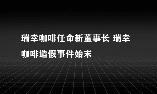 瑞幸咖啡任命新董事长 瑞幸咖啡造假事件始末