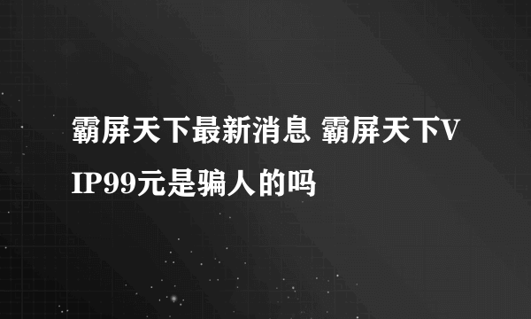 霸屏天下最新消息 霸屏天下VIP99元是骗人的吗