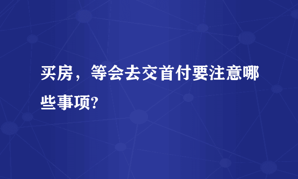 买房，等会去交首付要注意哪些事项?