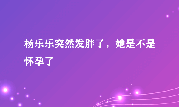 杨乐乐突然发胖了，她是不是怀孕了