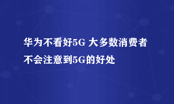 华为不看好5G 大多数消费者不会注意到5G的好处