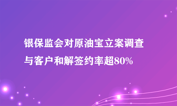 银保监会对原油宝立案调查 与客户和解签约率超80%