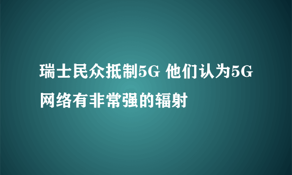 瑞士民众抵制5G 他们认为5G网络有非常强的辐射