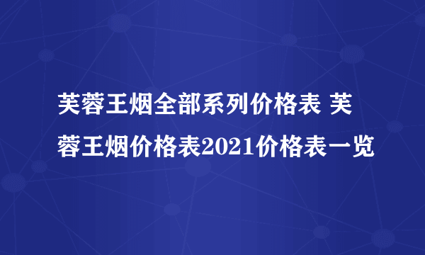 芙蓉王烟全部系列价格表 芙蓉王烟价格表2021价格表一览