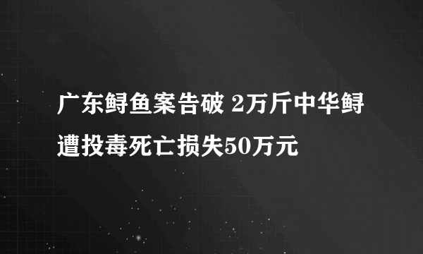 广东鲟鱼案告破 2万斤中华鲟遭投毒死亡损失50万元