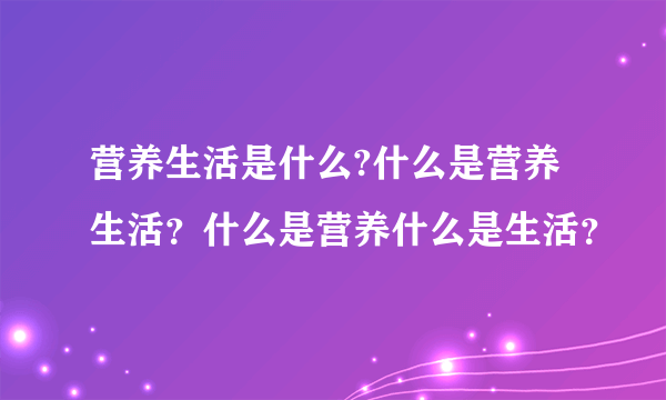 营养生活是什么?什么是营养生活？什么是营养什么是生活？