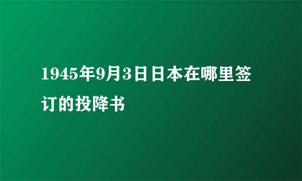 1945年9月3日日本在哪里签订的投降书