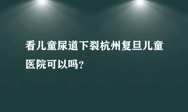 看儿童尿道下裂杭州复旦儿童医院可以吗？