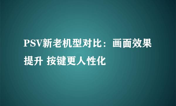 PSV新老机型对比：画面效果提升 按键更人性化