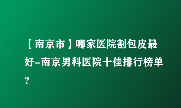 【南京市】哪家医院割包皮最好-南京男科医院十佳排行榜单？