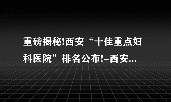 重磅揭秘!西安“十佳重点妇科医院”排名公布!-西安莲湖妇科医院