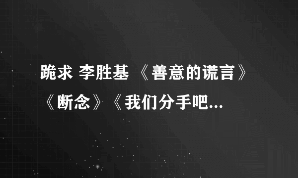 跪求 李胜基 《善意的谎言》 《断念》《我们分手吧》的钢琴谱和钢琴伴奏 【不要简谱】 谢谢。