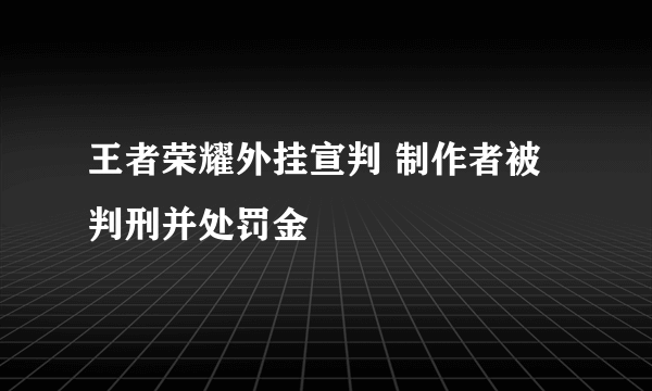 王者荣耀外挂宣判 制作者被判刑并处罚金