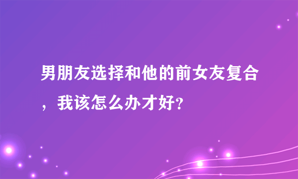 男朋友选择和他的前女友复合，我该怎么办才好？