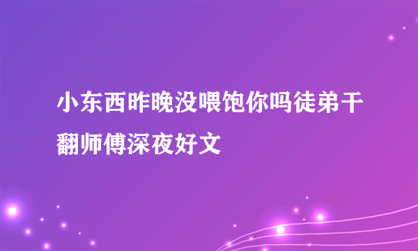 小东西昨晚没喂饱你吗徒弟干翻师傅深夜好文